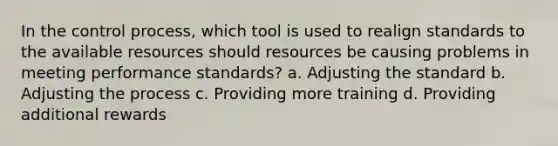 In the control process, which tool is used to realign standards to the available resources should resources be causing problems in meeting performance standards? a. Adjusting the standard b. Adjusting the process c. Providing more training d. Providing additional rewards