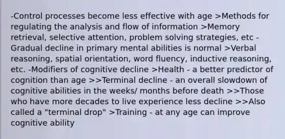 -Control processes become less effective with age >Methods for regulating the analysis and flow of information >Memory retrieval, selective attention, problem solving strategies, etc -Gradual decline in primary mental abilities is normal >Verbal reasoning, spatial orientation, word fluency, inductive reasoning, etc. -Modifiers of cognitive decline >Health - a better predictor of cognition than age >>Terminal decline - an overall slowdown of cognitive abilities in the weeks/ months before death >>Those who have more decades to live experience less decline >>Also called a "terminal drop" >Training - at any age can improve cognitive ability