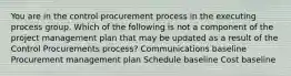 You are in the control procurement process in the executing process group. Which of the following is not a component of the project management plan that may be updated as a result of the Control Procurements process? Communications baseline Procurement management plan Schedule baseline Cost baseline