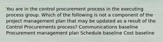 You are in the control procurement process in the executing process group. Which of the following is not a component of the project management plan that may be updated as a result of the Control Procurements process? Communications baseline Procurement management plan Schedule baseline Cost baseline