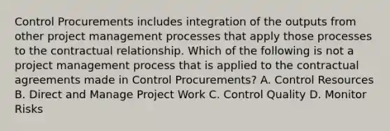 Control Procurements includes integration of the outputs from other project management processes that apply those processes to the contractual relationship. Which of the following is not a project management process that is applied to the contractual agreements made in Control Procurements? A. Control Resources B. Direct and Manage Project Work C. Control Quality D. Monitor Risks