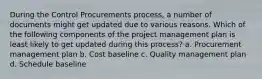 During the Control Procurements process, a number of documents might get updated due to various reasons. Which of the following components of the project management plan is least likely to get updated during this process? a. Procurement management plan b. Cost baseline c. Quality management plan d. Schedule baseline