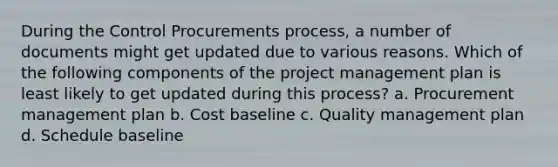 During the Control Procurements process, a number of documents might get updated due to various reasons. Which of the following components of the project management plan is least likely to get updated during this process? a. Procurement management plan b. Cost baseline c. Quality management plan d. Schedule baseline