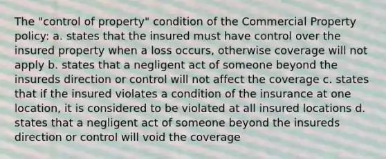 The "control of property" condition of the Commercial Property policy: a. states that the insured must have control over the insured property when a loss occurs, otherwise coverage will not apply b. states that a negligent act of someone beyond the insureds direction or control will not affect the coverage c. states that if the insured violates a condition of the insurance at one location, it is considered to be violated at all insured locations d. states that a negligent act of someone beyond the insureds direction or control will void the coverage