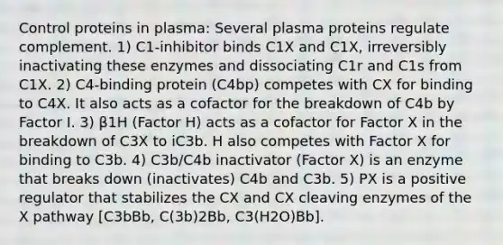 Control proteins in plasma: Several plasma proteins regulate complement. 1) C1-inhibitor binds C1X and C1X, irreversibly inactivating these enzymes and dissociating C1r and C1s from C1X. 2) C4-binding protein (C4bp) competes with CX for binding to C4X. It also acts as a cofactor for the breakdown of C4b by Factor I. 3) β1H (Factor H) acts as a cofactor for Factor X in the breakdown of C3X to iC3b. H also competes with Factor X for binding to C3b. 4) C3b/C4b inactivator (Factor X) is an enzyme that breaks down (inactivates) C4b and C3b. 5) PX is a positive regulator that stabilizes the CX and CX cleaving enzymes of the X pathway [C3bBb, C(3b)2Bb, C3(H2O)Bb].