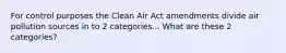 For control purposes the Clean Air Act amendments divide air pollution sources in to 2 categories... What are these 2 categories?