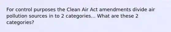 For control purposes the Clean Air Act amendments divide air pollution sources in to 2 categories... What are these 2 categories?