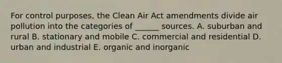 For control purposes, the Clean Air Act amendments divide air pollution into the categories of ______ sources. A. suburban and rural B. stationary and mobile C. commercial and residential D. urban and industrial E. organic and inorganic