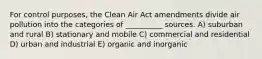 For control purposes, the Clean Air Act amendments divide air pollution into the categories of __________ sources. A) suburban and rural B) stationary and mobile C) commercial and residential D) urban and industrial E) organic and inorganic