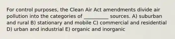 For control purposes, the Clean Air Act amendments divide air pollution into the categories of __________ sources. A) suburban and rural B) stationary and mobile C) commercial and residential D) urban and industrial E) organic and inorganic