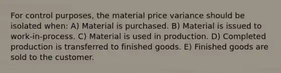 For control purposes, the material price variance should be isolated when: A) Material is purchased. B) Material is issued to work-in-process. C) Material is used in production. D) Completed production is transferred to finished goods. E) Finished goods are sold to the customer.