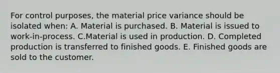 For control purposes, the material price variance should be isolated when: A. Material is purchased. B. Material is issued to work-in-process. C.Material is used in production. D. Completed production is transferred to finished goods. E. Finished goods are sold to the customer.