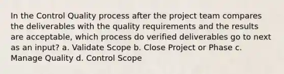 In the Control Quality process after the project team compares the deliverables with the quality requirements and the results are acceptable, which process do verified deliverables go to next as an input? a. Validate Scope b. Close Project or Phase c. Manage Quality d. Control Scope