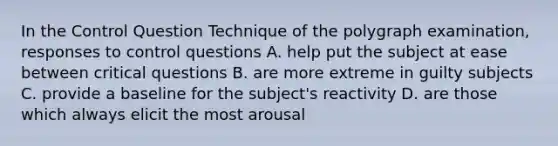 In the Control Question Technique of the polygraph examination, responses to control questions A. help put the subject at ease between critical questions B. are more extreme in guilty subjects C. provide a baseline for the subject's reactivity D. are those which always elicit the most arousal