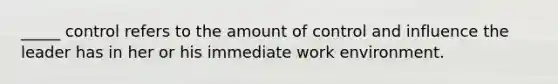 _____ control refers to the amount of control and influence the leader has in her or his immediate work environment.