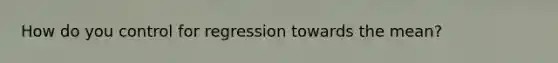 How do you control for regression towards the mean?