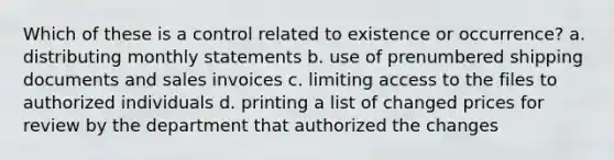 Which of these is a control related to existence or occurrence? a. distributing monthly statements b. use of prenumbered shipping documents and sales invoices c. limiting access to the files to authorized individuals d. printing a list of changed prices for review by the department that authorized the changes