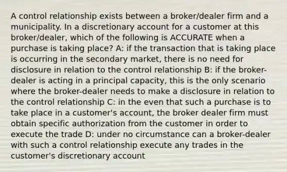 A control relationship exists between a broker/dealer firm and a municipality. In a discretionary account for a customer at this broker/dealer, which of the following is ACCURATE when a purchase is taking place? A: if the transaction that is taking place is occurring in the secondary market, there is no need for disclosure in relation to the control relationship B: if the broker-dealer is acting in a principal capacity, this is the only scenario where the broker-dealer needs to make a disclosure in relation to the control relationship C: in the even that such a purchase is to take place in a customer's account, the broker dealer firm must obtain specific authorization from the customer in order to execute the trade D: under no circumstance can a broker-dealer with such a control relationship execute any trades in the customer's discretionary account