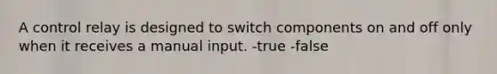 A control relay is designed to switch components on and off only when it receives a manual input. -true -false