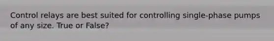 Control relays are best suited for controlling single-phase pumps of any size. True or False?
