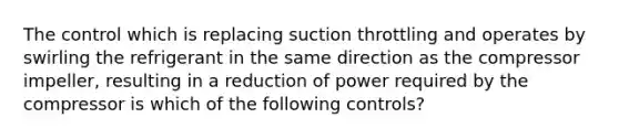 The control which is replacing suction throttling and operates by swirling the refrigerant in the same direction as the compressor impeller, resulting in a reduction of power required by the compressor is which of the following controls?