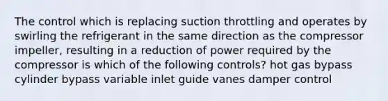 The control which is replacing suction throttling and operates by swirling the refrigerant in the same direction as the compressor impeller, resulting in a reduction of power required by the compressor is which of the following controls? hot gas bypass cylinder bypass variable inlet guide vanes damper control