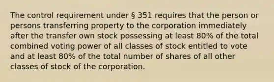 The control requirement under § 351 requires that the person or persons transferring property to the corporation immediately after the transfer own stock possessing at least 80% of the total combined voting power of all classes of stock entitled to vote and at least 80% of the total number of shares of all other classes of stock of the corporation.