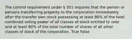 The control requirement under § 351 requires that the person or persons transferring property to the corporation immediately after the transfer own stock possessing at least 80% of the total combined voting power of all classes of stock entitled to vote and at least 80% of the total number of shares of all other classes of stock of the corporation. True False