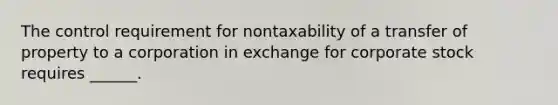 The control requirement for nontaxability of a transfer of property to a corporation in exchange for corporate stock requires ______.