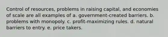 Control of resources, problems in raising capital, and economies of scale are all examples of a. government-created barriers. b. problems with monopoly. c. profit-maximizing rules. d. natural barriers to entry. e. price takers.