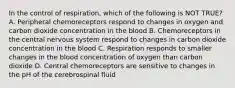 In the control of respiration, which of the following is NOT TRUE? A. Peripheral chemoreceptors respond to changes in oxygen and carbon dioxide concentration in the blood B. Chemoreceptors in the central nervous system respond to changes in carbon dioxide concentration in the blood C. Respiration responds to smaller changes in the blood concentration of oxygen than carbon dioxide D. Central chemoreceptors are sensitive to changes in the pH of the cerebrospinal fluid