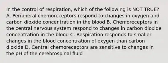 In the control of respiration, which of the following is NOT TRUE? A. Peripheral chemoreceptors respond to changes in oxygen and carbon dioxide concentration in the blood B. Chemoreceptors in the central nervous system respond to changes in carbon dioxide concentration in the blood C. Respiration responds to smaller changes in the blood concentration of oxygen than carbon dioxide D. Central chemoreceptors are sensitive to changes in the pH of the cerebrospinal fluid