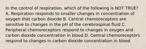 In the control of respiration, which of the following is NOT TRUE? A. Respiration responds to smaller changes in concentration of oxygen that carbon dioxide B. Central chemoreceptors are sensitive to changes in the pH of the cerebrospinal fluid C. Peripheral chemoreceptors respond to changes in oxygen and carbon dioxide concentration in blood D. Central chemoreceptors respond to changes in carbon dioxide concentration in blood