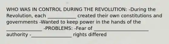 WHO WAS IN CONTROL DURING THE REVOLUTION: -During the Revolution, each ____________ created their own constitutions and governments -Wanted to keep power in the hands of the _______________ -PROBLEMS: -Fear of _______________________ authority -_________________ rights differed