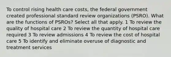 To control rising health care costs, the federal government created professional standard review organizations (PSRO). What are the functions of PSROs? Select all that apply. 1 To review the quality of hospital care 2 To review the quantity of hospital care required 3 To review admissions 4 To review the cost of hospital care 5 To identify and eliminate overuse of diagnostic and treatment services