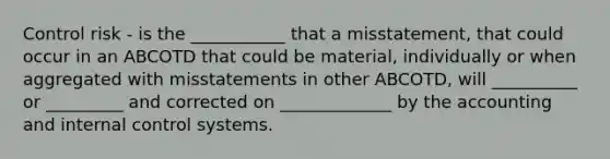 Control risk - is the ___________ that a misstatement, that could occur in an ABCOTD that could be material, individually or when aggregated with misstatements in other ABCOTD, will __________ or _________ and corrected on _____________ by the accounting and internal control systems.