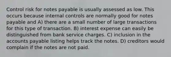 Control risk for notes payable is usually assessed as low. This occurs because internal controls are normally good for notes payable and A) there are a small number of large transactions for this type of transaction. B) interest expense can easily be distinguished from bank service charges. C) inclusion in the accounts payable listing helps track the notes. D) creditors would complain if the notes are not paid.