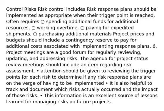 Control Risks Risk control includes Risk response plans should be implemented as appropriate when their trigger point is reached. Often requires ○ spending additional funds for additional resources, ○ working overtime, ○ paying for expedited shipments, ○ purchasing additional materials Project prices and budgets should include a contingency reserve to pay for additional costs associated with implementing response plans. 6. Project meetings are a good forum for regularly reviewing, updating, and addressing risks. The agenda for project status review meetings should include an item regarding risk assessment. • attention should be given to reviewing the trigger points for each risk to determine if any risk response plans are on the verge of having to be implemented • It is also helpful to track and document which risks actually occurred and the impact of those risks. • This information is an excellent source of lessons learned for managing risks on future projects.