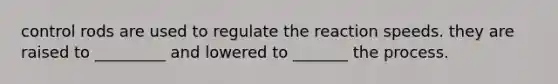 control rods are used to regulate the reaction speeds. they are raised to _________ and lowered to _______ the process.