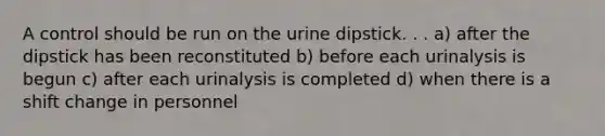 A control should be run on the urine dipstick. . . a) after the dipstick has been reconstituted b) before each urinalysis is begun c) after each urinalysis is completed d) when there is a shift change in personnel