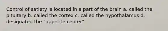 Control of satiety is located in a part of the brain a. called the pituitary b. called the cortex c. called the hypothalamus d. designated the "appetite center"