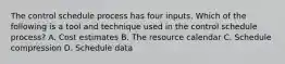 The control schedule process has four inputs. Which of the following is a tool and technique used in the control schedule process? A. Cost estimates B. The resource calendar C. Schedule compression D. Schedule data