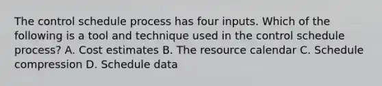 The control schedule process has four inputs. Which of the following is a tool and technique used in the control schedule process? A. Cost estimates B. The resource calendar C. Schedule compression D. Schedule data