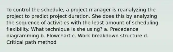 To control the schedule, a project manager is reanalyzing the project to predict project duration. She does this by analyzing the sequence of activities with the least amount of scheduling flexibility. What technique is she using? a. Precedence diagramming b. Flowchart c. Work breakdown structure d. Critical path method