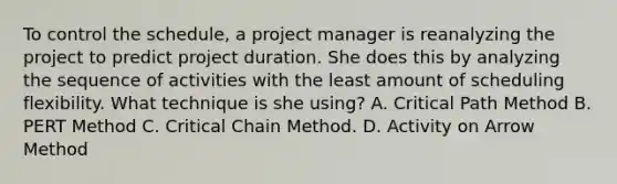 To control the schedule, a project manager is reanalyzing the project to predict project duration. She does this by analyzing the sequence of activities with the least amount of scheduling flexibility. What technique is she using? A. Critical Path Method B. PERT Method C. Critical Chain Method. D. Activity on Arrow Method