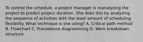 To control the schedule, a project manager is reanalyzing the project to predict project duration. She does this by analyzing the sequence of activities with the least amount of scheduling flexibility. What technique is she using? A. Critical path method B. Flowchart C. Precedence diagramming D. Work breakdown structure