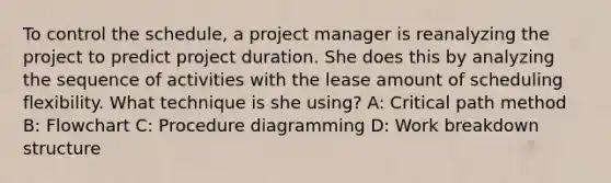 To control the schedule, a project manager is reanalyzing the project to predict project duration. She does this by analyzing the sequence of activities with the lease amount of scheduling flexibility. What technique is she using? A: Critical path method B: Flowchart C: Procedure diagramming D: Work breakdown structure