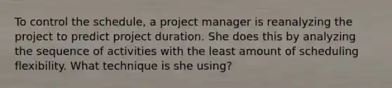 To control the schedule, a project manager is reanalyzing the project to predict project duration. She does this by analyzing the sequence of activities with the least amount of scheduling flexibility. What technique is she using?