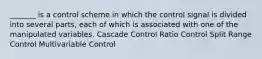 _______ is a control scheme in which the control signal is divided into several parts, each of which is associated with one of the manipulated variables. Cascade Control Ratio Control Split Range Control Multivariable Control