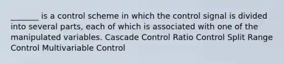 _______ is a control scheme in which the control signal is divided into several parts, each of which is associated with one of the manipulated variables. Cascade Control Ratio Control Split Range Control Multivariable Control